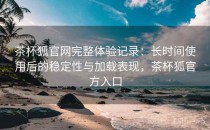 茶杯狐官网完整体验记录：长时间使用后的稳定性与加载表现，茶杯狐官方入口