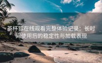 茶杯狐在线观看完整体验记录：长时间使用后的稳定性与加载表现