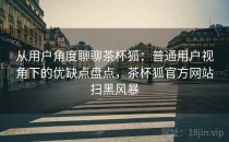 从用户角度聊聊茶杯狐：普通用户视角下的优缺点盘点，茶杯狐官方网站扫黑风暴
