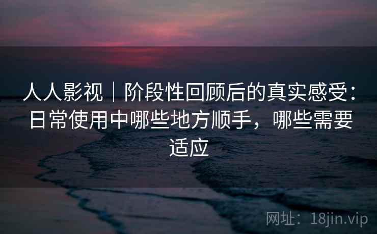 人人影视｜阶段性回顾后的真实感受：日常使用中哪些地方顺手，哪些需要适应  第2张
