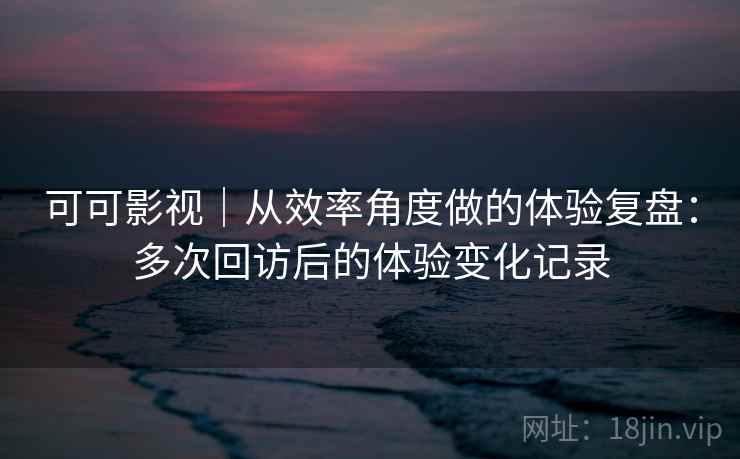 可可影视｜从效率角度做的体验复盘：多次回访后的体验变化记录  第1张
