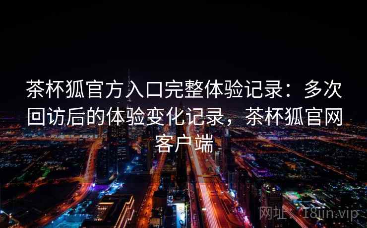 茶杯狐官方入口完整体验记录:多次回访后的体验变化记录,茶杯狐官网客户端 第2张 茶杯狐官方入口完整体验记录:多次回访后的体验变化记录,茶杯狐官网客户端 第2张