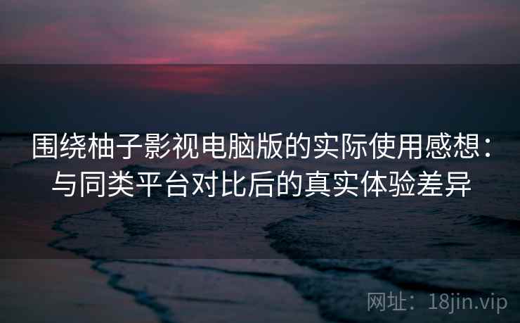 围绕柚子影视电脑版的实际使用感想：与同类平台对比后的真实体验差异  第2张
