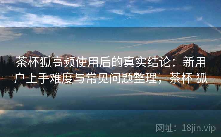茶杯狐高频使用后的真实结论：新用户上手难度与常见问题整理，茶杯 狐  第2张