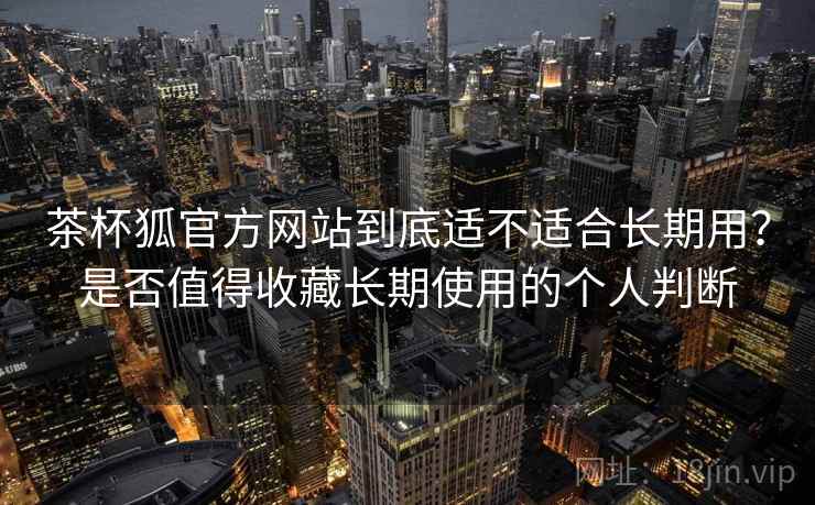茶杯狐官方网站到底适不适合长期用？是否值得收藏长期使用的个人判断  第2张