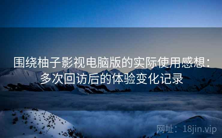 围绕柚子影视电脑版的实际使用感想：多次回访后的体验变化记录  第2张