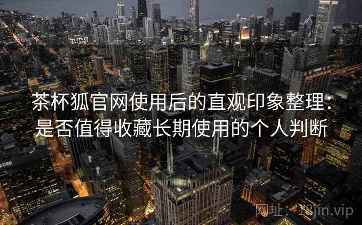 茶杯狐官网使用后的直观印象整理：是否值得收藏长期使用的个人判断  第1张