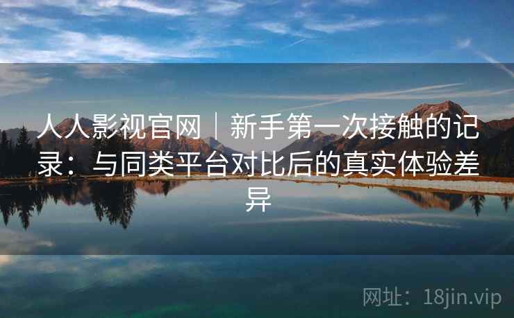 人人影视官网｜新手第一次接触的记录：与同类平台对比后的真实体验差异  第2张