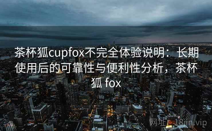 茶杯狐cupfox不完全体验说明：长期使用后的可靠性与便利性分析，茶杯狐 fox  第2张