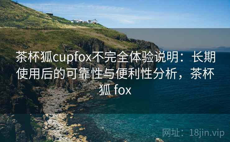 茶杯狐cupfox不完全体验说明：长期使用后的可靠性与便利性分析，茶杯狐 fox  第1张