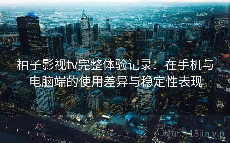 柚子影视tv完整体验记录：在手机与电脑端的使用差异与稳定性表现  第1张
