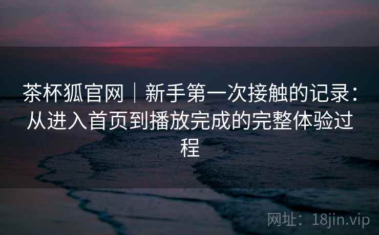 茶杯狐官网｜新手第一次接触的记录：从进入首页到播放完成的完整体验过程  第1张