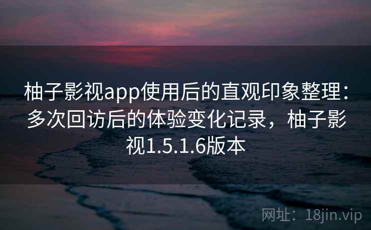 柚子影视app使用后的直观印象整理：多次回访后的体验变化记录，柚子影视1.5.1.6版本  第1张