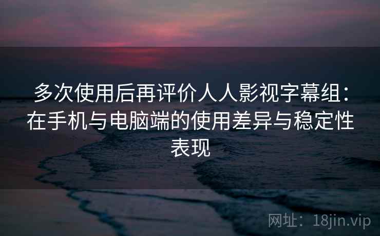 多次使用后再评价人人影视字幕组：在手机与电脑端的使用差异与稳定性表现  第2张