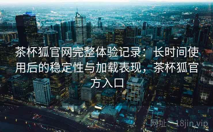 茶杯狐官网完整体验记录：长时间使用后的稳定性与加载表现，茶杯狐官方入口  第2张