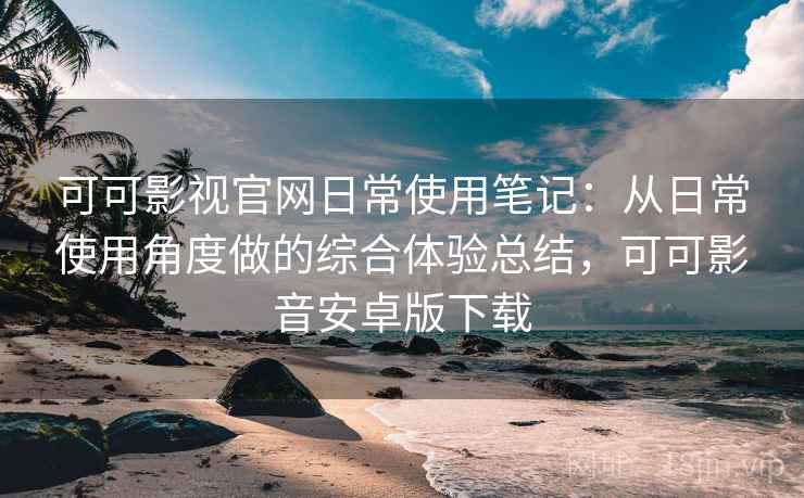 可可影视官网日常使用笔记：从日常使用角度做的综合体验总结，可可影音安卓版下载  第2张