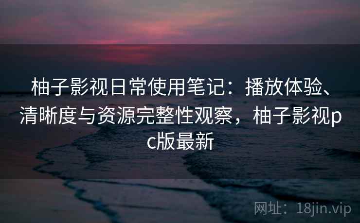 柚子影视日常使用笔记：播放体验、清晰度与资源完整性观察，柚子影视pc版最新  第2张
