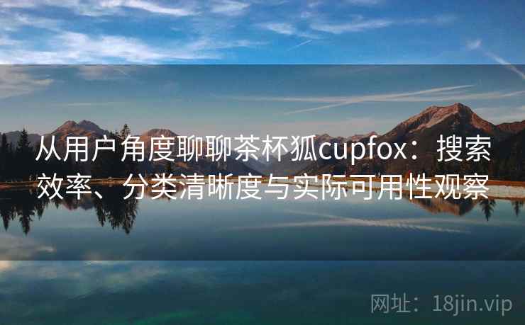 从用户角度聊聊茶杯狐cupfox：搜索效率、分类清晰度与实际可用性观察  第1张