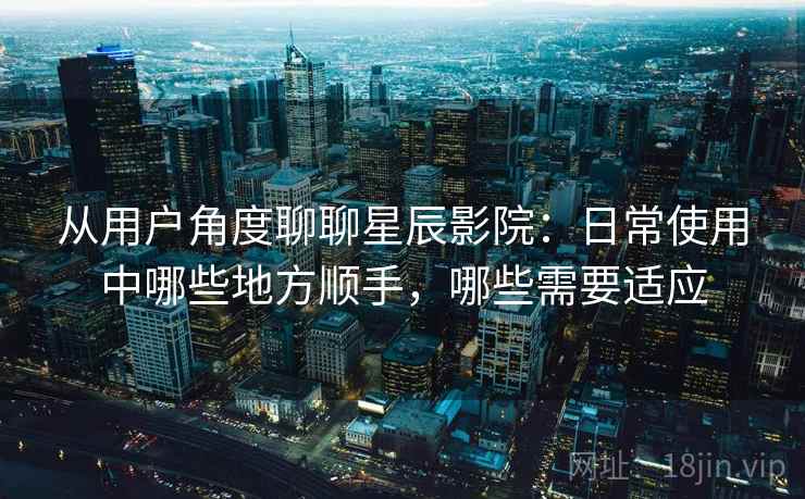 从用户角度聊聊星辰影院：日常使用中哪些地方顺手，哪些需要适应  第1张