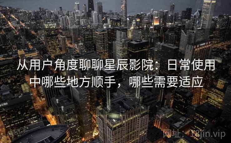 从用户角度聊聊星辰影院：日常使用中哪些地方顺手，哪些需要适应  第2张
