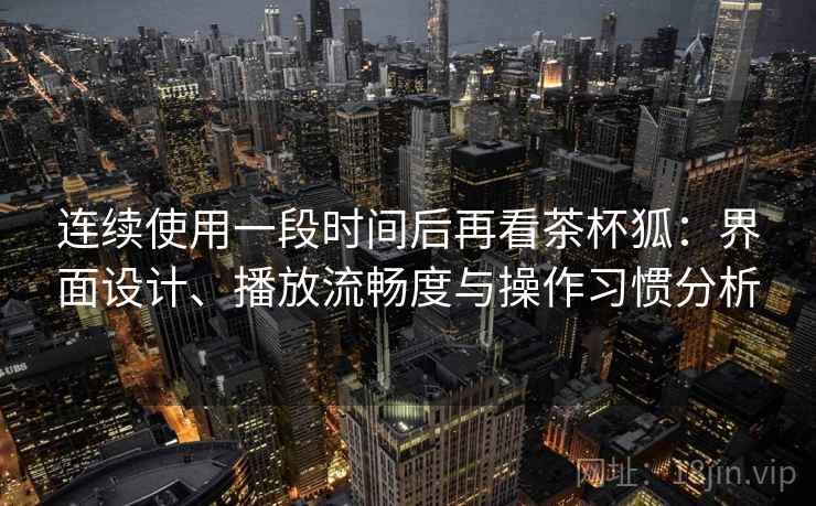 连续使用一段时间后再看茶杯狐：界面设计、播放流畅度与操作习惯分析  第2张
