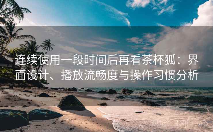 连续使用一段时间后再看茶杯狐：界面设计、播放流畅度与操作习惯分析  第1张