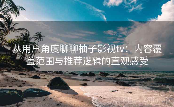 从用户角度聊聊柚子影视tv：内容覆盖范围与推荐逻辑的直观感受  第2张