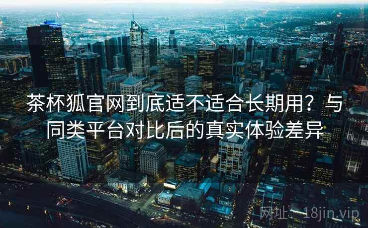 茶杯狐官网到底适不适合长期用？与同类平台对比后的真实体验差异  第2张