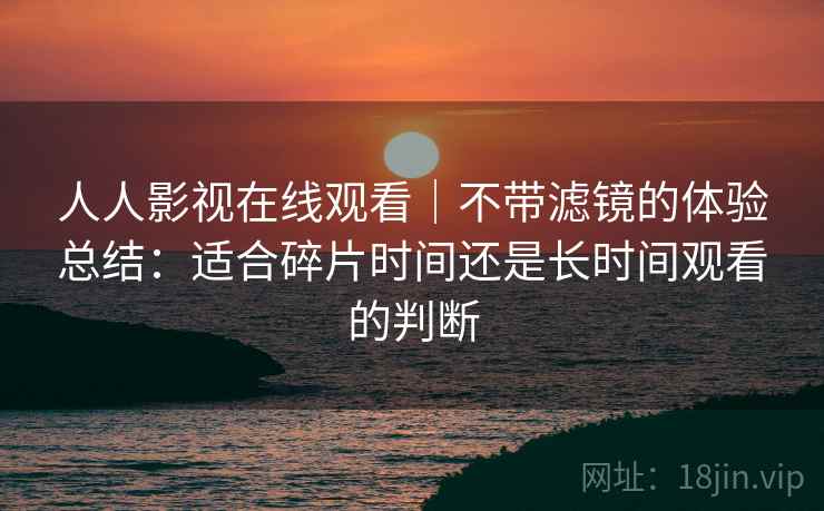 人人影视在线观看|不带滤镜的体验总结:适合碎片时间还是长时间观看的判断 第2张 人人影视在线观看|不带滤镜的体验总结:适合碎片时间还是长时间观看的判断 第2张