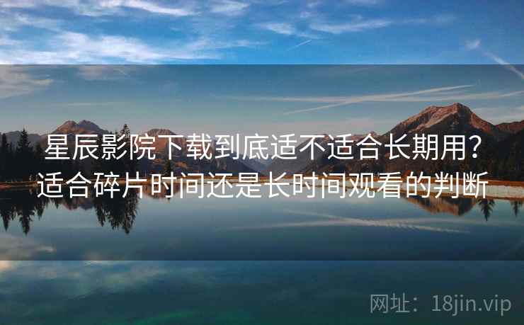 星辰影院下载到底适不适合长期用？适合碎片时间还是长时间观看的判断  第2张