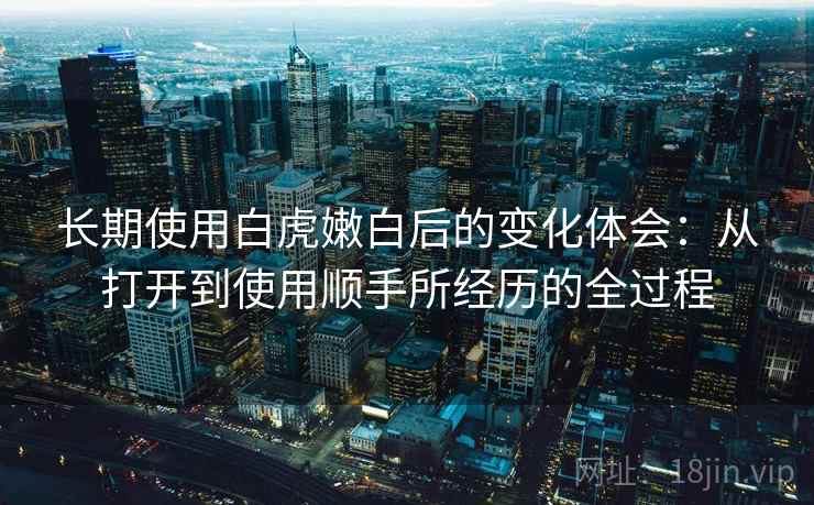 长期使用白虎嫩白后的变化体会：从打开到使用顺手所经历的全过程  第2张