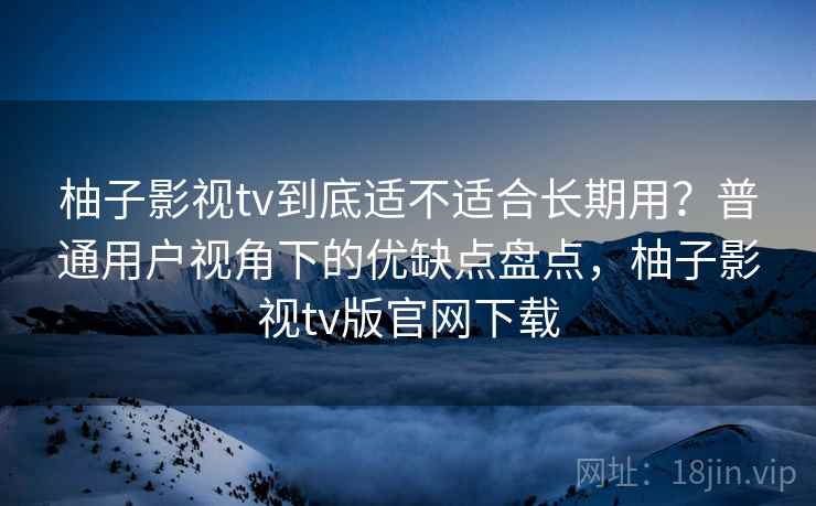 柚子影视tv到底适不适合长期用？普通用户视角下的优缺点盘点，柚子影视tv版官网下载  第1张