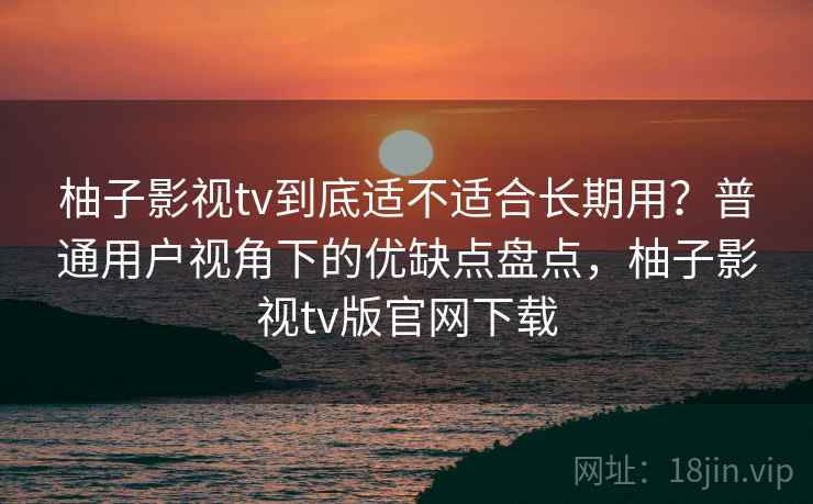 柚子影视tv到底适不适合长期用？普通用户视角下的优缺点盘点，柚子影视tv版官网下载  第2张