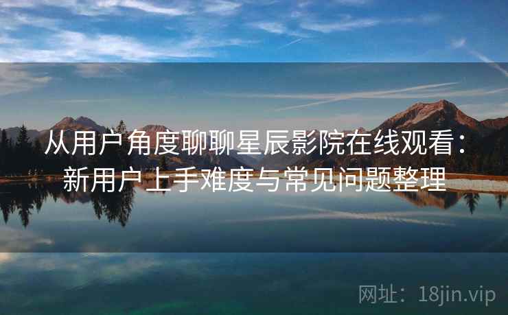 从用户角度聊聊星辰影院在线观看：新用户上手难度与常见问题整理  第2张