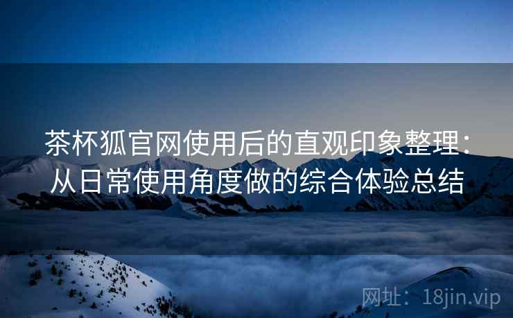茶杯狐官网使用后的直观印象整理：从日常使用角度做的综合体验总结  第2张